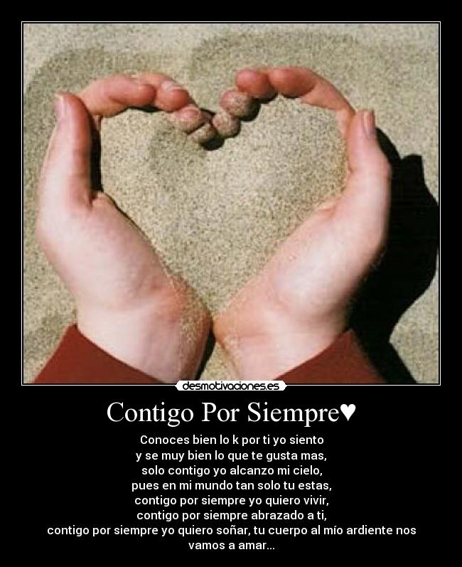 Contigo Por Siempre♥ - Conoces bien lo k por ti yo siento
y se muy bien lo que te gusta mas,
solo contigo yo alcanzo mi cielo,
pues en mi mundo tan solo tu estas,
contigo por siempre yo quiero vivir,
contigo por siempre abrazado a ti,
contigo por siempre yo quiero soñar, tu cuerpo al mío ardiente nos vamos a amar...