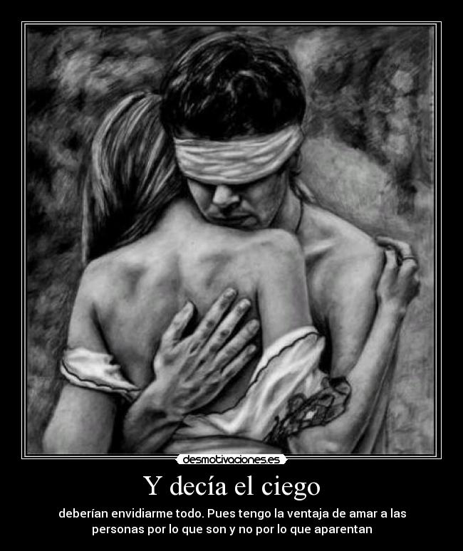 Y decía el ciego - deberían envidiarme todo. Pues tengo la ventaja de amar a las
personas por lo que son y no por lo que aparentan