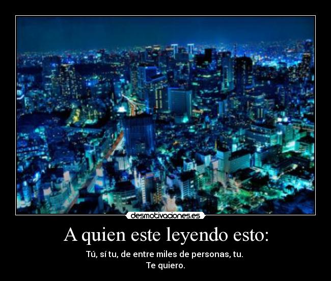 A quien este leyendo esto: - Tú, sí tu, de entre miles de personas, tu.
Te quiero.