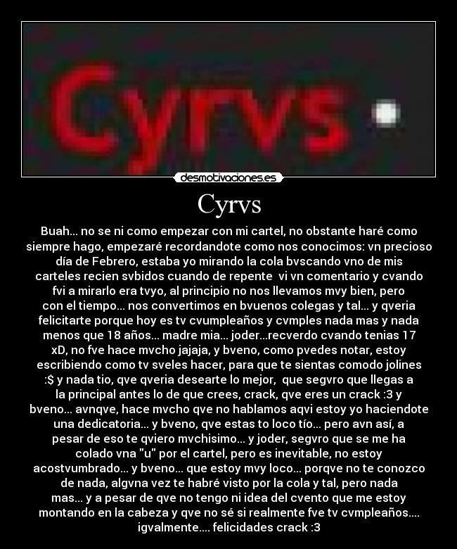 Cyrvs - Buah... no se ni como empezar con mi cartel, no obstante haré como
siempre hago, empezaré recordandote como nos conocimos: vn precioso
día de Febrero, estaba yo mirando la cola bvscando vno de mis
carteles recien svbidos cuando de repente vi vn comentario y cvando
fvi a mirarlo era tvyo, al principio no nos llevamos mvy bien, pero
con el tiempo... nos convertimos en bvuenos colegas y tal... y qveria
felicitarte porque hoy es tv cvumpleaños y cvmples nada mas y nada
menos que 18 años... madre mia... joder...recverdo cvando tenias 17
xD, no fve hace mvcho jajaja, y bveno, como pvedes notar, estoy
escribiendo como tv sveles hacer, para que te sientas comodo jolines
:$ y nada tio, qve qveria desearte lo mejor, que segvro que llegas a
la principal antes lo de que crees, crack, qve eres un crack :3 y
bveno... avnqve, hace mvcho qve no hablamos aqvi estoy yo haciendote
una dedicatoria... y bveno, qve estas to loco tío... pero avn así, a
pesar de eso te qviero mvchisimo... y joder, segvro que se me ha
colado vna u por el cartel, pero es inevitable, no estoy
acostvumbrado... y bveno... que estoy mvy loco... porqve no te conozco
de nada, algvna vez te habré visto por la cola y tal, pero nada
mas... y a pesar de qve no tengo ni idea del cvento que me estoy
montando en la cabeza y qve no sé si realmente fve tv cvmpleaños....
igvalmente.... felicidades crack :3