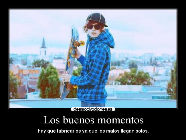 Los buenos momentos - hay que fabricarlos ya que los malos llegan solos.