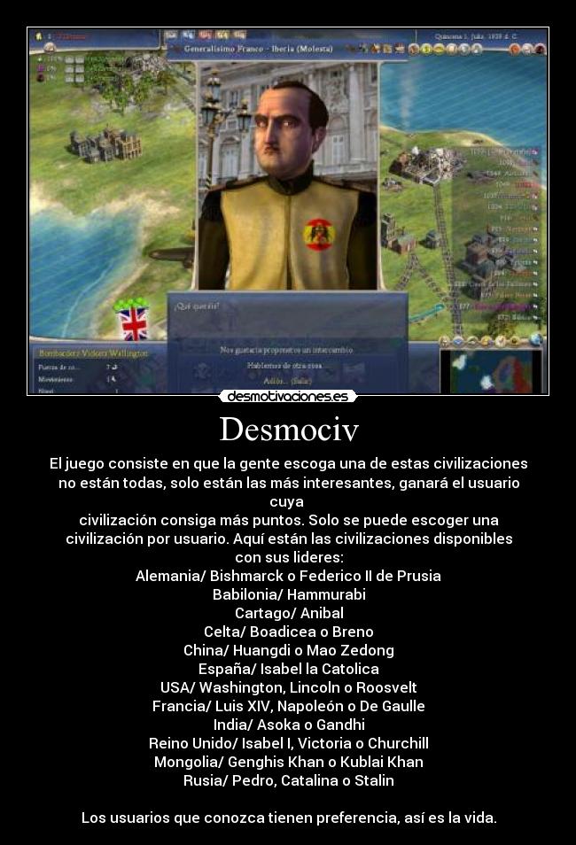 Desmociv - El juego consiste en que la gente escoga una de estas civilizaciones
no están todas, solo están las más interesantes, ganará el usuario
cuya
civilización consiga más puntos. Solo se puede escoger una
civilización por usuario. Aquí están las civilizaciones disponibles
con sus lideres:
Alemania/ Bishmarck o Federico II de Prusia
Babilonia/ Hammurabi
Cartago/ Anibal
Celta/ Boadicea o Breno
China/ Huangdi o Mao Zedong
España/ Isabel la Catolica
USA/ Washington, Lincoln o Roosvelt
Francia/ Luis XIV, Napoleón o De Gaulle
India/ Asoka o Gandhi
Reino Unido/ Isabel I, Victoria o Churchill
Mongolia/ Genghis Khan o Kublai Khan
Rusia/ Pedro, Catalina o Stalin
Los usuarios que conozca tienen preferencia, así es la vida.