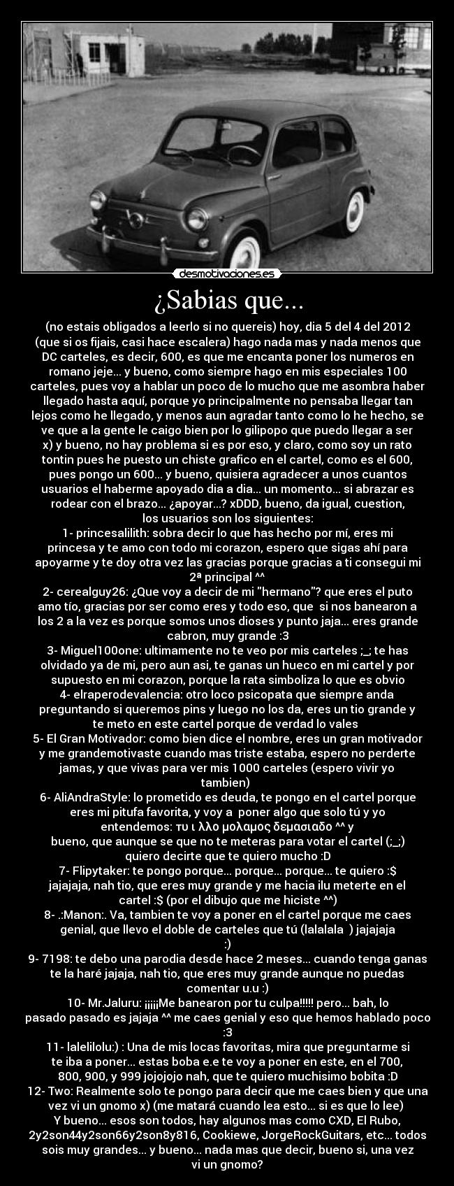 ¿Sabias que... - (no estais obligados a leerlo si no quereis) hoy, dia 5 del 4 del 2012
(que si os fijais, casi hace escalera) hago nada mas y nada menos que
DC carteles, es decir, 600, es que me encanta poner los numeros en
romano jeje... y bueno, como siempre hago en mis especiales 100
carteles, pues voy a hablar un poco de lo mucho que me asombra haber
llegado hasta aquí, porque yo principalmente no pensaba llegar tan
lejos como he llegado, y menos aun agradar tanto como lo he hecho, se
ve que a la gente le caigo bien por lo gilipopo que puedo llegar a ser
x) y bueno, no hay problema si es por eso, y claro, como soy un rato
tontin pues he puesto un chiste grafico en el cartel, como es el 600,
pues pongo un 600... y bueno, quisiera agradecer a unos cuantos
usuarios el haberme apoyado dia a dia... un momento... si abrazar es
rodear con el brazo... ¿apoyar...? xDDD, bueno, da igual, cuestion,
los usuarios son los siguientes:
1- princesalilith: sobra decir lo que has hecho por mí, eres mi
princesa y te amo con todo mi corazon, espero que sigas ahí para
apoyarme y te doy otra vez las gracias porque gracias a ti consegui mi
2ª principal ^^
2- cerealguy26: ¿Que voy a decir de mi hermano? que eres el puto
amo tío, gracias por ser como eres y todo eso, que si nos banearon a
los 2 a la vez es porque somos unos dioses y punto jaja... eres grande
cabron, muy grande :3
3- Miguel100one: ultimamente no te veo por mis carteles ;_; te has
olvidado ya de mi, pero aun asi, te ganas un hueco en mi cartel y por
supuesto en mi corazon, porque la rata simboliza lo que es obvio
4- elraperodevalencia: otro loco psicopata que siempre anda
preguntando si queremos pins y luego no los da, eres un tio grande y
te meto en este cartel porque de verdad lo vales
5- El Gran Motivador: como bien dice el nombre, eres un gran motivador
y me grandemotivaste cuando mas triste estaba, espero no perderte
jamas, y que vivas para ver mis 1000 carteles (espero vivir yo
tambien)
6- AliAndraStyle: lo prometido es deuda, te pongo en el cartel porque
eres mi pitufa favorita, y voy a poner algo que solo tú y yo
entendemos: τυ ι λλο μολαμος δεμασιαδο ^^ y
bueno, que aunque se que no te meteras para votar el cartel (;_;)
quiero decirte que te quiero mucho :D
7- Flipytaker: te pongo porque... porque... porque... te quiero :$
jajajaja, nah tio, que eres muy grande y me hacia ilu meterte en el
cartel :$ (por el dibujo que me hiciste ^^)
8- .:Manon:. Va, tambien te voy a poner en el cartel porque me caes
genial, que llevo el doble de carteles que tú (lalalala ♫) jajajaja
:)
9- 7198: te debo una parodia desde hace 2 meses... cuando tenga ganas
te la haré jajaja, nah tio, que eres muy grande aunque no puedas
comentar u.u :)
10- Mr.Jaluru: ¡¡¡¡¡Me banearon por tu culpa!!!!! pero... bah, lo
pasado pasado es jajaja ^^ me caes genial y eso que hemos hablado poco
:3
11- lalelilolu:) : Una de mis locas favoritas, mira que preguntarme si
te iba a poner... estas boba e.e te voy a poner en este, en el 700,
800, 900, y 999 jojojojo nah, que te quiero muchisimo bobita :D
12- Two: Realmente solo te pongo para decir que me caes bien y que una
vez vi un gnomo x) (me matará cuando lea esto... si es que lo lee)
Y bueno... esos son todos, hay algunos mas como CXD, El Rubo,
2y2son44y2son66y2son8y816, Cookiewe, JorgeRockGuitars, etc... todos
sois muy grandes... y bueno... nada mas que decir, bueno si, una vez
vi un gnomo?