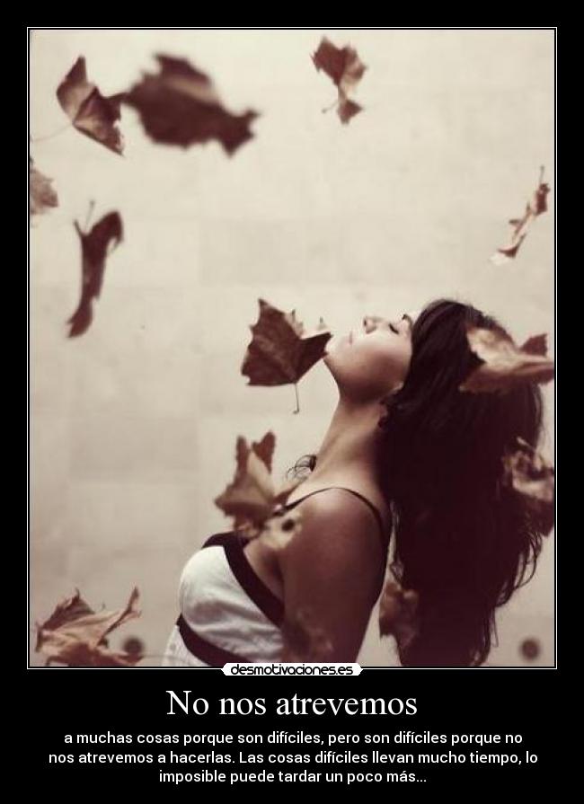 No nos atrevemos - a muchas cosas porque son difíciles, pero son difíciles porque no
nos atrevemos a hacerlas. Las cosas difíciles llevan mucho tiempo, lo
imposible puede tardar un poco más...