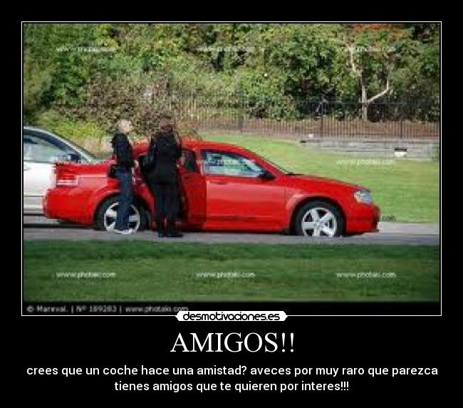 AMIGOS!! - crees que un coche hace una amistad? aveces por muy raro que parezca
tienes amigos que te quieren por interes!!!
