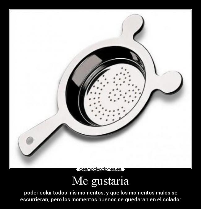 Me gustaria - poder colar todos mis momentos, y que los momentos malos se
escurrieran, pero los momentos buenos se quedaran en el colador