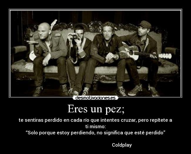 Eres un pez; - te sentiras perdido en cada río que intentes cruzar, pero repítete a ti mismo:
“Solo porque estoy perdiendo, no significa que esté perdido”
Coldplay
