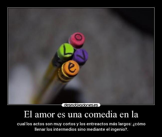 El amor es una comedia en la - cual los actos son muy cortos y los entreactos más largos: ¿cómo
llenar los intermedios sino mediante el ingenio?.