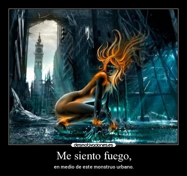 Me siento fuego, - en medio de este monstruo urbano.