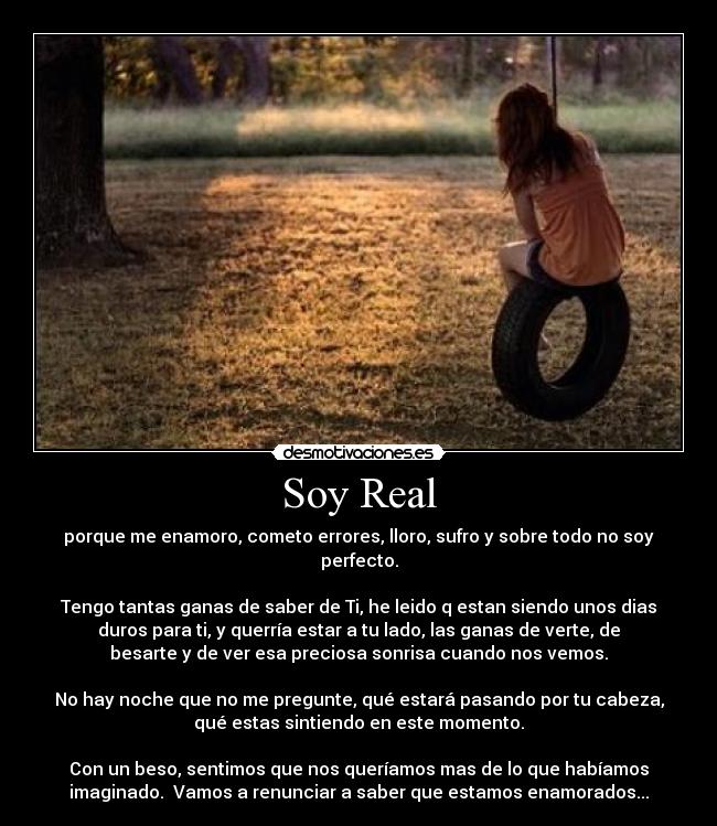 Soy Real - porque me enamoro, cometo errores, lloro, sufro y sobre todo no soy
perfecto.
Tengo tantas ganas de saber de Ti, he leido q estan siendo unos dias
duros para ti, y querría estar a tu lado, las ganas de verte, de
besarte y de ver esa preciosa sonrisa cuando nos vemos.
No hay noche que no me pregunte, qué estará pasando por tu cabeza,
qué estas sintiendo en este momento.
Con un beso, sentimos que nos queríamos mas de lo que habíamos
imaginado. Vamos a renunciar a saber que estamos enamorados...