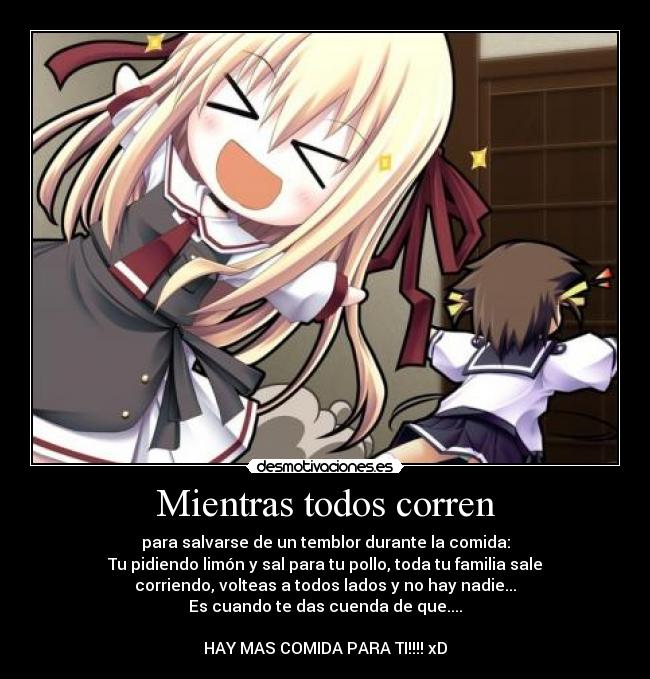 Mientras todos corren - para salvarse de un temblor durante la comida:
Tu pidiendo limón y sal para tu pollo, toda tu familia sale
corriendo, volteas a todos lados y no hay nadie...
Es cuando te das cuenda de que....

HAY MAS COMIDA PARA TI!!!! xD
