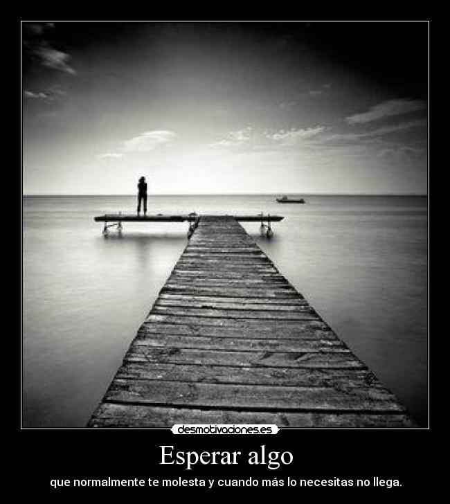 Esperar algo - que normalmente te molesta y cuando más lo necesitas no llega.