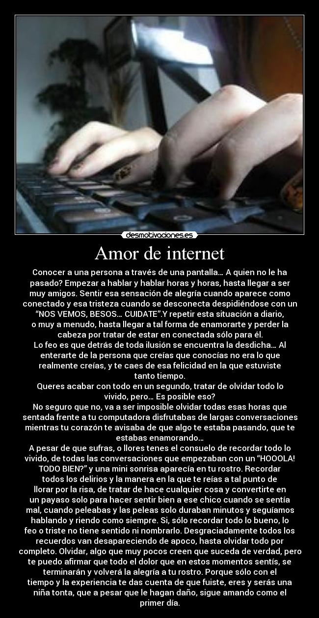 Amor de internet - Conocer a una persona a través de una pantalla… A quien no le ha
pasado? Empezar a hablar y hablar horas y horas, hasta llegar a ser
muy amigos. Sentir esa sensación de alegría cuando aparece como
conectado y esa tristeza cuando se desconecta despidiéndose con un
“NOS VEMOS, BESOS… CUIDATE”.Y repetir esta situación a diario,
o muy a menudo, hasta llegar a tal forma de enamorarte y perder la
cabeza por tratar de estar en conectada sólo para él.
Lo feo es que detrás de toda ilusión se encuentra la desdicha… Al
enterarte de la persona que creías que conocías no era lo que
realmente creías, y te caes de esa felicidad en la que estuviste
tanto tiempo.
Queres acabar con todo en un segundo, tratar de olvidar todo lo
vivido, pero… Es posible eso?
No seguro que no, va a ser imposible olvidar todas esas horas que
sentada frente a tu computadora disfrutabas de largas conversaciones
mientras tu corazón te avisaba de que algo te estaba pasando, que te
estabas enamorando…
A pesar de que sufras, o llores tenes el consuelo de recordar todo lo
vivido, de todas las conversaciones que empezaban con un “HOOOLA!
TODO BIEN?” y una mini sonrisa aparecía en tu rostro. Recordar
todos los delirios y la manera en la que te reías a tal punto de
llorar por la risa, de tratar de hace cualquier cosa y convertirte en
un payaso solo para hacer sentir bien a ese chico cuando se sentía
mal, cuando peleabas y las peleas solo duraban minutos y seguíamos
hablando y riendo como siempre. Si, sólo recordar todo lo bueno, lo
feo o triste no tiene sentido ni nombrarlo. Desgraciadamente todos los
recuerdos van desapareciendo de apoco, hasta olvidar todo por
completo. Olvidar, algo que muy pocos creen que suceda de verdad, pero
te puedo afirmar que todo el dolor que en estos momentos sentís, se
terminarán y volverá la alegría a tu rostro. Porque sólo con el
tiempo y la experiencia te das cuenta de que fuiste, eres y serás una
niña tonta, que a pesar que le hagan daño, sigue amando como el
primer día.