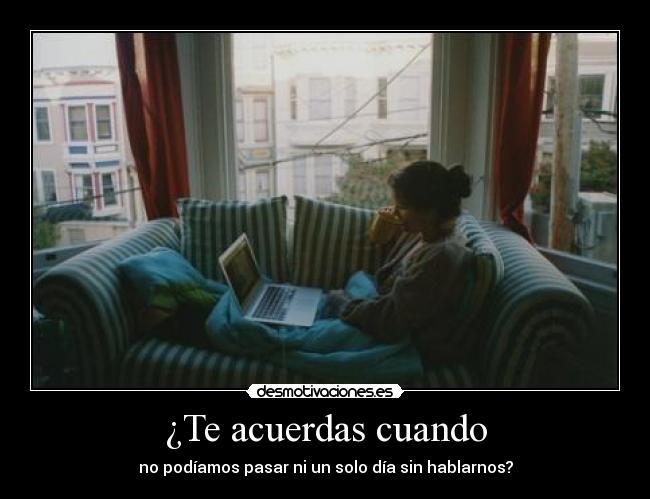 ¿Te acuerdas cuando - no podíamos pasar ni un solo día sin hablarnos?