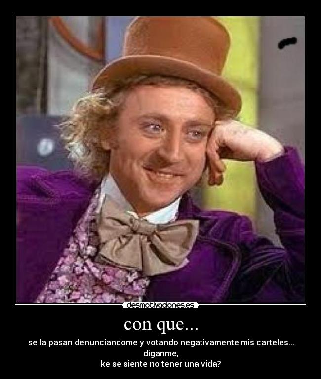 con que... - se la pasan denunciandome y votando negativamente mis carteles... diganme,
ke se siente no tener una vida?