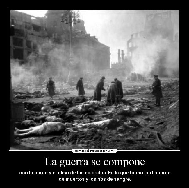 La guerra se compone - con la carne y el alma de los soldados. Es lo que forma las llanuras
de muertos y los ríos de sangre.