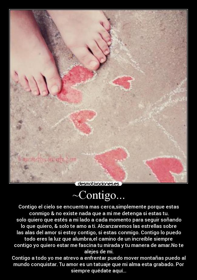 ~Contigo... - Contigo el cielo se encuentra mas cerca,simplemente porque estas
conmigo & no existe nada que a mi me detenga si estas tu.
solo quiero que estés a mi lado a cada momento para seguir soñando
lo que quiero, & solo te amo a ti. Alcanzaremos las estrellas sobre
las alas del amor si estoy contigo, si estas conmigo. Contigo lo puedo
todo eres la luz que alumbra,el camino de un increíble siempre
contigo yo quiero estar me fascina tu mirada y tu manera de amar.No te
alejes de mi.
Contigo a todo yo me atrevo a enfrentar puedo mover montañas puedo al
mundo conquistar. Tu amor es un tatuaje que mi alma esta grabado. Por
siempre quédate aquí...♥