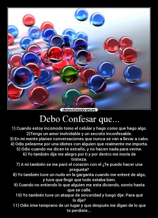 Debo Confesar que... - 1) Cuando estoy incómodo tomo el celular y hago como que hago algo.
2)Tengo un amor inolvidable y un secreto inconfesable.
3) En mi mente planeo conversaciones que nunca se van a llevar a cabo.
4) Odio pelearme por una idiotes con alguien que realmente me importa.
5) Odio cuando me dicen te extraño, y no hacen nada para verme.
6) Yo también dije me alegro por ti y por dentro me moría de
tristeza.
7) A mi también se me paró el corazón con el ¿Te puedo hacer una
pregunta?
8) Yo también tuve un nudo en la garganta cuando me enteré de algo,
y tuve que fingir que todo estaba bien.
9) Cuando no entiendo lo que alguien me esta diciendo, sonrio hasta
que se calle.
10) Yo también tuve un ataque de sinceridad y luego dije: Para qué
lo dije?
11) Odio irme temprano de un lugar y que después me digan de lo que
te perdiste....