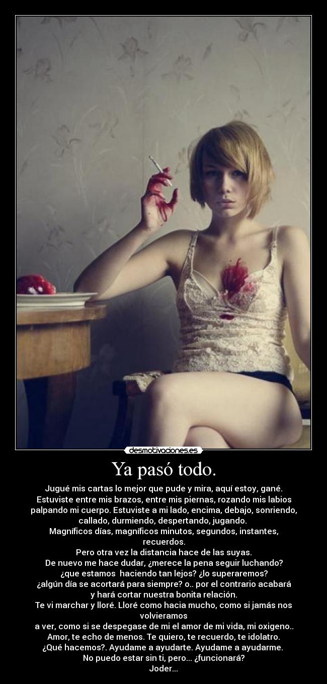 Ya pasó todo. - Jugué mis cartas lo mejor que pude y mira, aquí estoy, gané.
Estuviste entre mis brazos, entre mis piernas, rozando mis labios
palpando mi cuerpo. Estuviste a mi lado, encima, debajo, sonriendo,
callado, durmiendo, despertando, jugando. 
Magníficos días, magníficos minutos, segundos, instantes, recuerdos.
Pero otra vez la distancia hace de las suyas.
De nuevo me hace dudar, ¿merece la pena seguir luchando?
¿que estamos  haciendo tan lejos? ¿lo superaremos?
¿algún día se acortará para siempre? o.. por el contrario acabará
y hará cortar nuestra bonita relación.
Te vi marchar y lloré. Lloré como hacia mucho, como si jamás nos volvieramos
a ver, como si se despegase de mi el amor de mi vida, mi oxigeno..
Amor, te echo de menos. Te quiero, te recuerdo, te idolatro.
¿Qué hacemos?. Ayudame a ayudarte. Ayudame a ayudarme. 
No puedo estar sin ti, pero... ¿funcionará?
Joder...