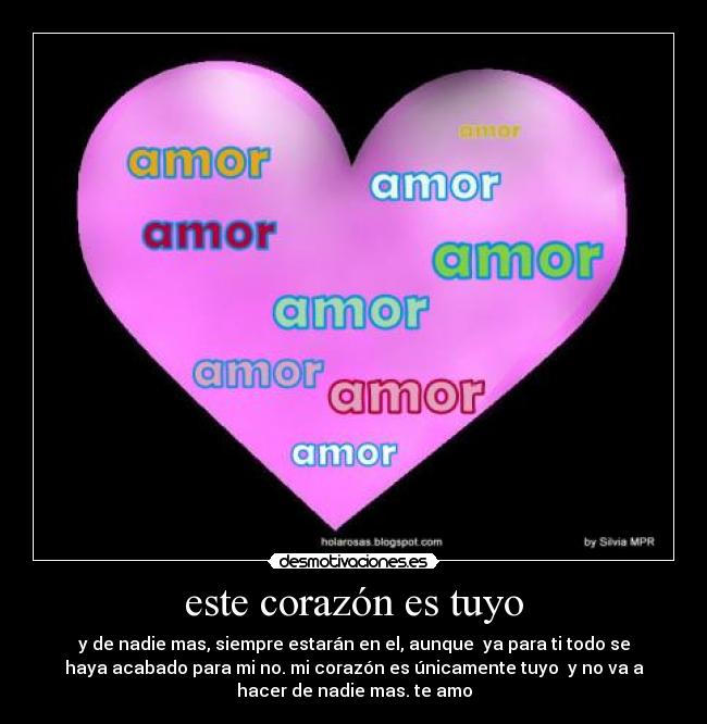 este corazón es tuyo - y de nadie mas, siempre estarán en el, aunque ya para ti todo se
haya acabado para mi no. mi corazón es únicamente tuyo y no va a
hacer de nadie mas. te amo