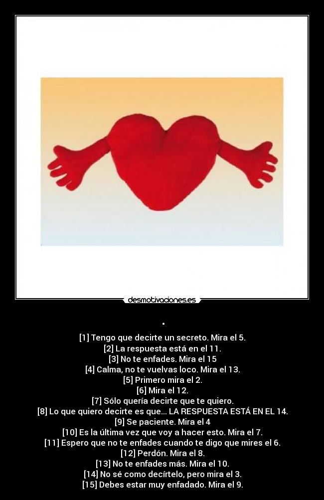 . - [1] Tengo que decirte un secreto. Mira el 5.
[2] La respuesta está en el 11.
[3] No te enfades. Mira el 15
[4] Calma, no te vuelvas loco. Mira el 13.
[5] Primero mira el 2.
[6] Mira el 12.
[7] Sólo quería decirte que te quiero.
[8] Lo que quiero decirte es que... LA RESPUESTA ESTÁ EN EL 14.
[9] Se paciente. Mira el 4
[10] Es la última vez que voy a hacer esto. Mira el 7.
[11] Espero que no te enfades cuando te digo que mires el 6.
[12] Perdón. Mira el 8.
[13] No te enfades más. Mira el 10.
[14] No sé como decírtelo, pero mira el 3.
[15] Debes estar muy enfadado. Mira el 9.