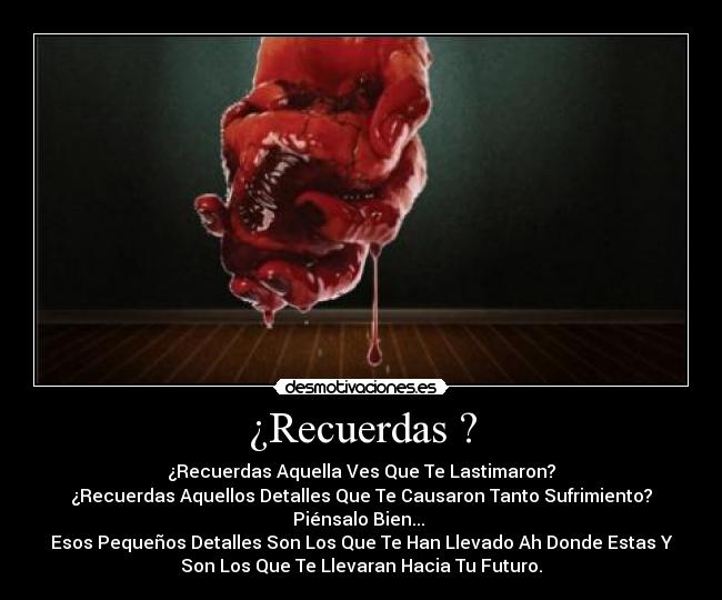 ¿Recuerdas ? - ¿Recuerdas Aquella Ves Que Te Lastimaron?
¿Recuerdas Aquellos Detalles Que Te Causaron Tanto Sufrimiento?
Piénsalo Bien... 
Esos Pequeños Detalles Son Los Que Te Han Llevado Ah Donde Estas Y
Son Los Que Te Llevaran Hacia Tu Futuro.