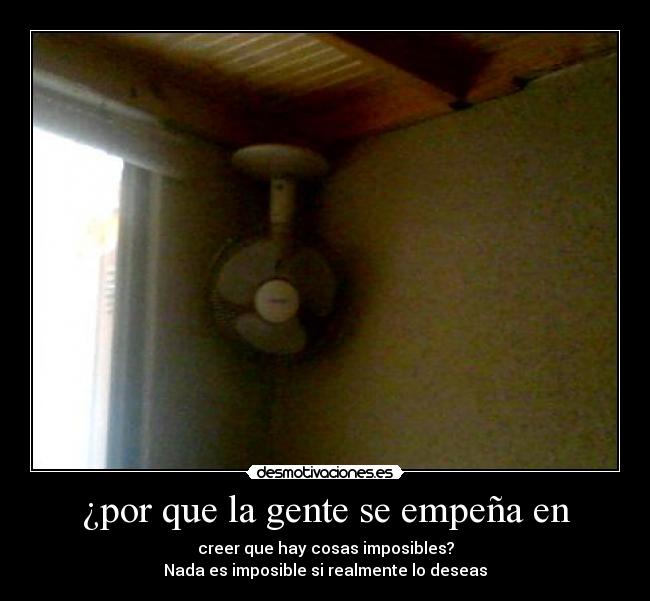 ¿por que la gente se empeña en - creer que hay cosas imposibles?
Nada es imposible si realmente lo deseas