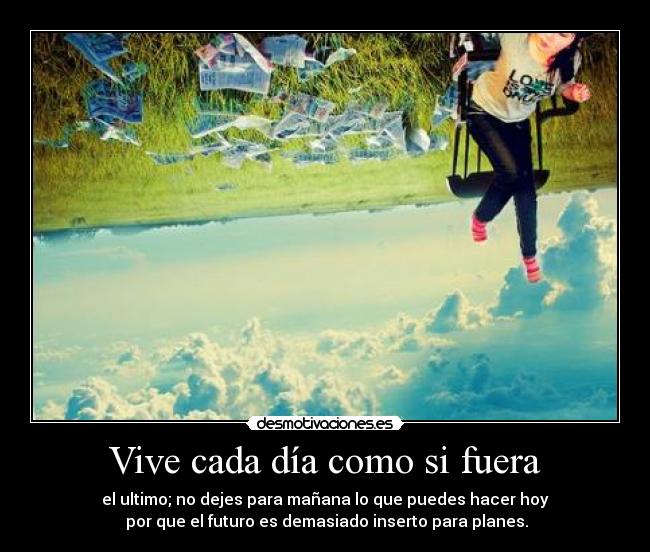 Vive cada día como si fuera - el ultimo; no dejes para mañana lo que puedes hacer hoy
por que el futuro es demasiado inserto para planes.