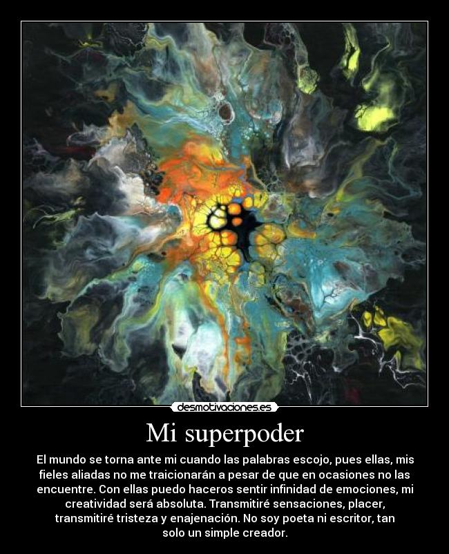 Mi superpoder - El mundo se torna ante mi cuando las palabras escojo, pues ellas, mis
fieles aliadas no me traicionarán a pesar de que en ocasiones no las
encuentre. Con ellas puedo haceros sentir infinidad de emociones, mi
creatividad será absoluta. Transmitiré sensaciones, placer,
transmitiré tristeza y enajenación. No soy poeta ni escritor, tan
solo un simple creador.