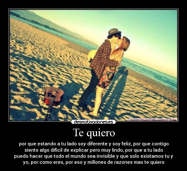 Te quiero - por que estando a tu lado soy diferente y soy feliz, por que contigo
siento algo dificil de explicar pero muy lindo, por que a tu lado
puedo hacer que todo el mundo sea invisible y que solo existamos tu y
yo, por como eres, por eso y millones de razones mas te quiero