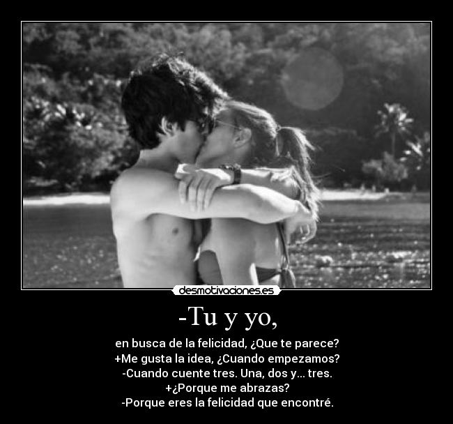 -Tu y yo, - en busca de la felicidad, ¿Que te parece?
+Me gusta la idea, ¿Cuando empezamos?
-Cuando cuente tres. Una, dos y... tres.
+¿Porque me abrazas?
-Porque eres la felicidad que encontré.