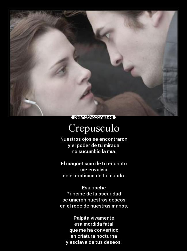 Crepusculo - Nuestros ojos se encontraron
y el poder de tu mirada
no sucumbió la mía.
 
El magnetismo de tu encanto
me envolvió
en el erotismo de tu mundo.
 
Esa noche
Príncipe de la oscuridad
se unieron nuestros deseos
en el roce de nuestras manos.
 
Palpita vivamente
esa mordida fatal
que me ha convertido
en criatura nocturna
y esclava de tus deseos.