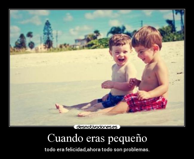 Cuando eras pequeño - todo era felicidad,ahora todo son problemas.