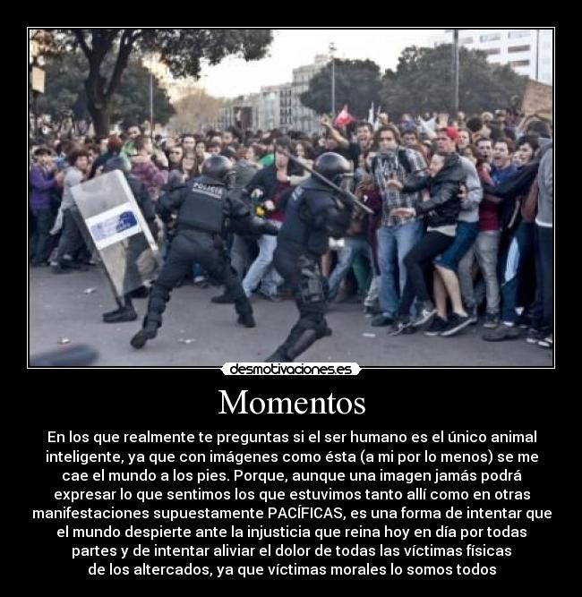 Momentos - En los que realmente te preguntas si el ser humano es el único animal
inteligente, ya que con imágenes como ésta (a mi por lo menos) se me
cae el mundo a los pies. Porque, aunque una imagen jamás podrá
expresar lo que sentimos los que estuvimos tanto allí como en otras
manifestaciones supuestamente PACÍFICAS, es una forma de intentar que
el mundo despierte ante la injusticia que reina hoy en día por todas
partes y de intentar aliviar el dolor de todas las víctimas físicas
de los altercados, ya que víctimas morales lo somos todos