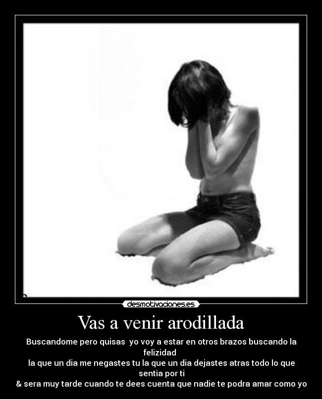 Vas a venir arodillada - Buscandome pero quisas  yo voy a estar en otros brazos buscando la felizidad 
la que un dia me negastes tu la que un dia dejastes atras todo lo que sentia por ti
& sera muy tarde cuando te dees cuenta que nadie te podra amar como yo