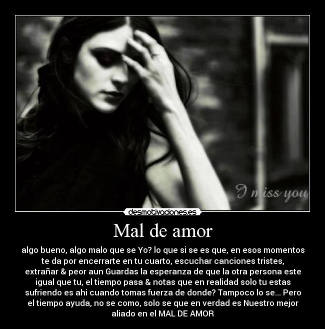 Mal de amor - algo bueno, algo malo que se Yo? lo que si se es que, en esos momentos
te da por encerrarte en tu cuarto, escuchar canciones tristes,
extrañar & peor aun Guardas la esperanza de que la otra persona este
igual que tu, el tiempo pasa & notas que en realidad solo tu estas
sufriendo es ahi cuando tomas fuerza de donde? Tampoco lo se... Pero
el tiempo ayuda, no se como, solo se que en verdad es Nuestro mejor
aliado en el MAL DE AMOR