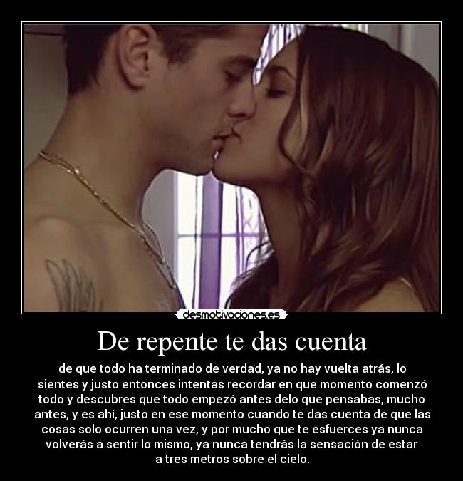 De repente te das cuenta - de que todo ha terminado de verdad, ya no hay vuelta atrás, lo
sientes y justo entonces intentas recordar en que momento comenzó
todo y descubres que todo empezó antes delo que pensabas, mucho
antes, y es ahí, justo en ese momento cuando te das cuenta de que las
cosas solo ocurren una vez, y por mucho que te esfuerces ya nunca
volverás a sentir lo mismo, ya nunca tendrás la sensación de estar
a tres metros sobre el cielo.