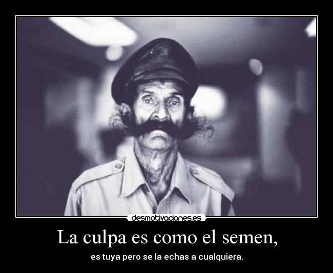 La culpa es como el semen, - es tuya pero se la echas a cualquiera.