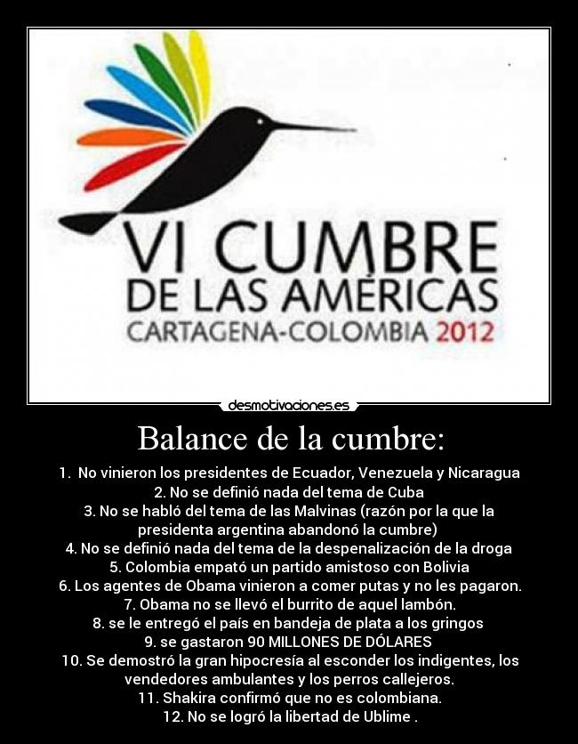 Balance de la cumbre: - 1. No vinieron los presidentes de Ecuador, Venezuela y Nicaragua
2. No se definió nada del tema de Cuba
3. No se habló del tema de las Malvinas (razón por la que la
presidenta argentina abandonó la cumbre)
4. No se definió nada del tema de la despenalización de la droga
5. Colombia empató un partido amistoso con Bolivia
6. Los agentes de Obama vinieron a comer putas y no les pagaron.
7. Obama no se llevó el burrito de aquel lambón.
8. se le entregó el país en bandeja de plata a los gringos
9. se gastaron 90 MILLONES DE DÓLARES
10. Se demostró la gran hipocresía al esconder los indigentes, los
vendedores ambulantes y los perros callejeros.
11. Shakira confirmó que no es colombiana.
12. No se logró la libertad de Ublime .