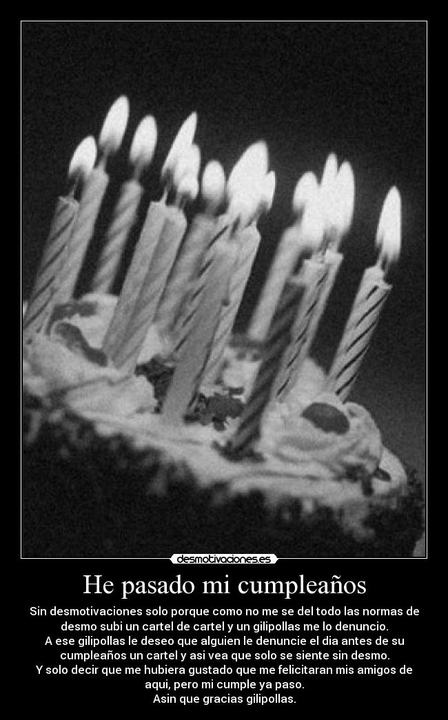 He pasado mi cumpleaños - Sin desmotivaciones solo porque como no me se del todo las normas de
desmo subi un cartel de cartel y un gilipollas me lo denuncio.
A ese gilipollas le deseo que alguien le denuncie el dia antes de su
cumpleaños un cartel y asi vea que solo se siente sin desmo.
Y solo decir que me hubiera gustado que me felicitaran mis amigos de
aqui, pero mi cumple ya paso.
Asin que gracias gilipollas.