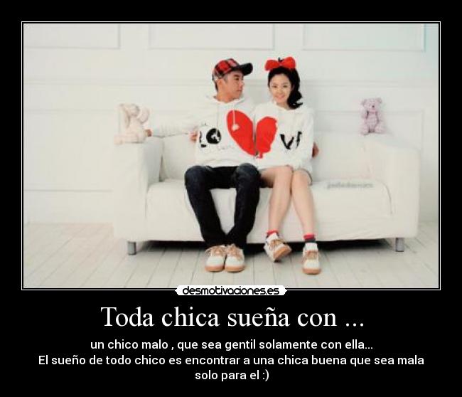 Toda chica sueña con ... - un chico malo , que sea gentil solamente con ella...
El sueño de todo chico es encontrar a una chica buena que sea mala solo para el :)