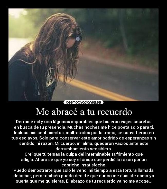 Me abracé a tu recuerdo - Derramé mil y una lágrimas imparables que hicieron viajes secretos
en busca de tu presencia. Muchas noches me hice poeta solo para ti.
Incluso mis sentimientos, maltratados por la trama, se convirtieron en
tus esclavos. Solo para conservar este amor podrido de esperanzas sin
sentido, ni razón. Mi cuerpo, mi alma, quedaron vacíos ante este
derrumbamiento sensiblero.
Creí que tú tenías la culpa del interminable sufrimiento que
afligía. Ahora sé que yo soy el único que perdió la razón por un
capricho insatisfecho.
Puedo demostrarte que solo le vendí mi tiempo a esta tortura llamada
desamor, pero también puedo decirte que nunca me quisiste como yo
quería que me quisieras. El abrazo de tu recuerdo ya no me acoge…