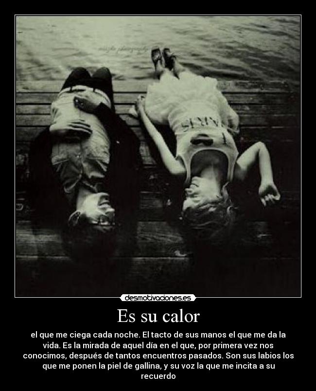 Es su calor - el que me ciega cada noche. El tacto de sus manos el que me da la
vida. Es la mirada de aquel día en el que, por primera vez nos
conocimos, después de tantos encuentros pasados. Son sus labios los
que me ponen la piel de gallina, y su voz la que me incita a su
recuerdo