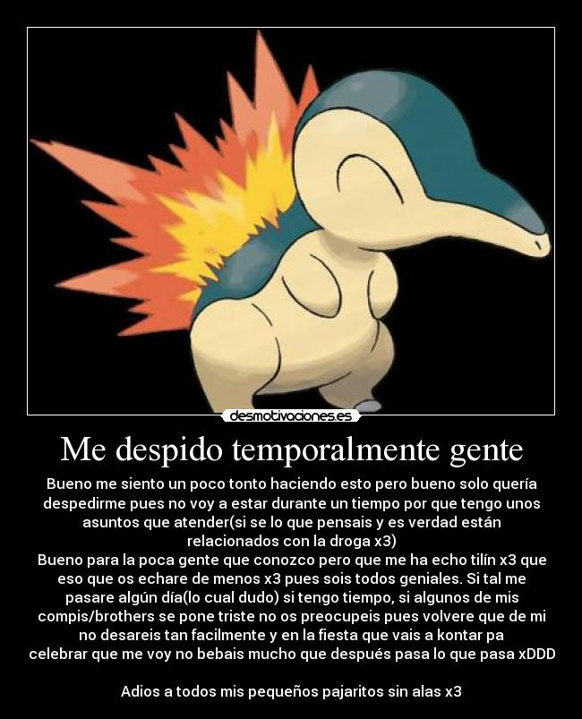 Me despido temporalmente gente - Bueno me siento un poco tonto haciendo esto pero bueno solo quería
despedirme pues no voy a estar durante un tiempo por que tengo unos
asuntos que atender(si se lo que pensais y es verdad están
relacionados con la droga x3)
Bueno para la poca gente que conozco pero que me ha echo tilín x3 que
eso que os echare de menos x3 pues sois todos geniales. Si tal me
pasare algún día(lo cual dudo) si tengo tiempo, si algunos de mis
compis/brothers se pone triste no os preocupeis pues volvere que de mi
no desareis tan facilmente y en la fiesta que vais a kontar pa
celebrar que me voy no bebais mucho que después pasa lo que pasa xDDD
Adios a todos mis pequeños pajaritos sin alas x3