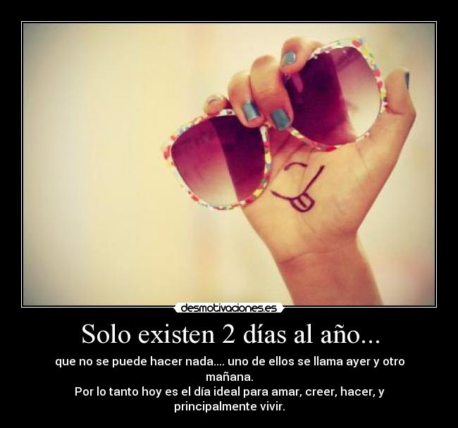 Solo existen 2 días al año... - que no se puede hacer nada.... uno de ellos se llama ayer y otro mañana.
Por lo tanto hoy es el día ideal para amar, creer, hacer, y principalmente vivir.