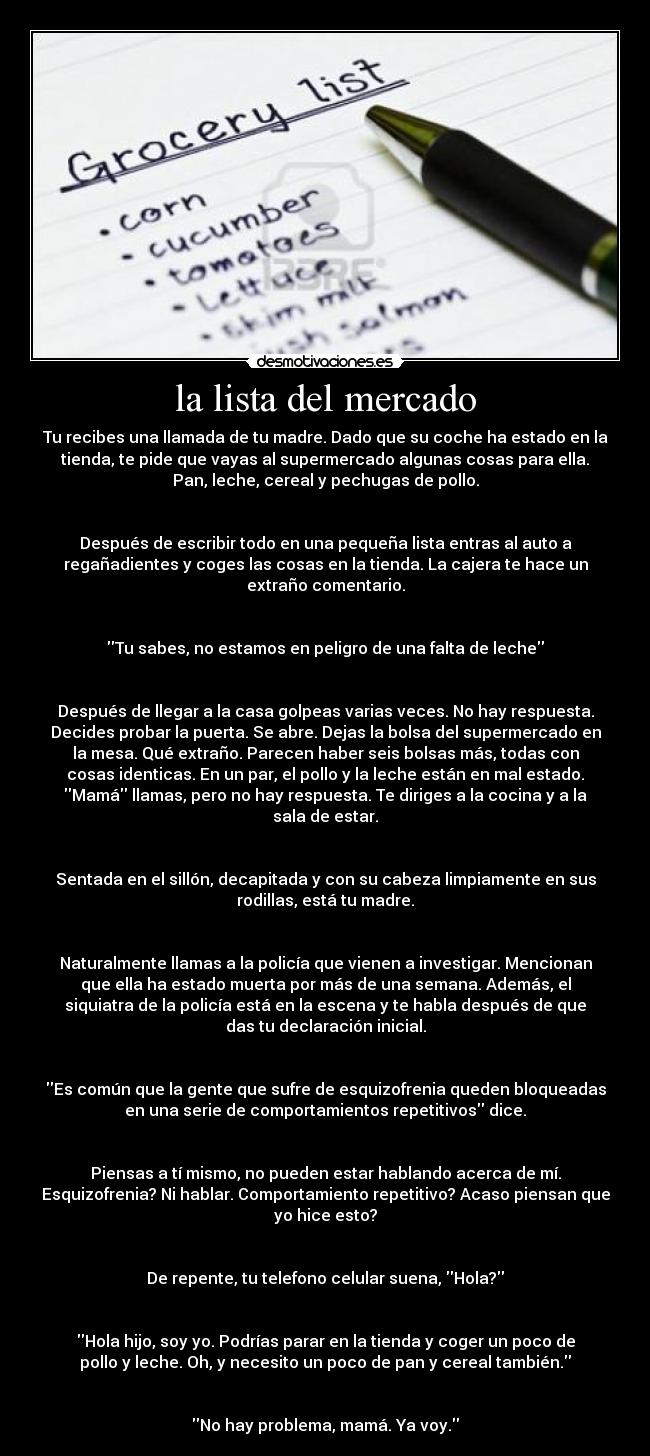 la lista del mercado - Tu recibes una llamada de tu madre. Dado que su coche ha estado en la
tienda, te pide que vayas al supermercado algunas cosas para ella.
Pan, leche, cereal y pechugas de pollo.
Después de escribir todo en una pequeña lista entras al auto a
regañadientes y coges las cosas en la tienda. La cajera te hace un
extraño comentario.
Tu sabes, no estamos en peligro de una falta de leche
Después de llegar a la casa golpeas varias veces. No hay respuesta.
Decides probar la puerta. Se abre. Dejas la bolsa del supermercado en
la mesa. Qué extraño. Parecen haber seis bolsas más, todas con
cosas identicas. En un par, el pollo y la leche están en mal estado.
Mamá llamas, pero no hay respuesta. Te diriges a la cocina y a la
sala de estar.
Sentada en el sillón, decapitada y con su cabeza limpiamente en sus
rodillas, está tu madre.
Naturalmente llamas a la policía que vienen a investigar. Mencionan
que ella ha estado muerta por más de una semana. Además, el
siquiatra de la policía está en la escena y te habla después de que
das tu declaración inicial.
Es común que la gente que sufre de esquizofrenia queden bloqueadas
en una serie de comportamientos repetitivos dice.
Piensas a tí mismo, no pueden estar hablando acerca de mí.
Esquizofrenia? Ni hablar. Comportamiento repetitivo? Acaso piensan que
yo hice esto?
De repente, tu telefono celular suena, Hola?
Hola hijo, soy yo. Podrías parar en la tienda y coger un poco de
pollo y leche. Oh, y necesito un poco de pan y cereal también.
No hay problema, mamá. Ya voy.