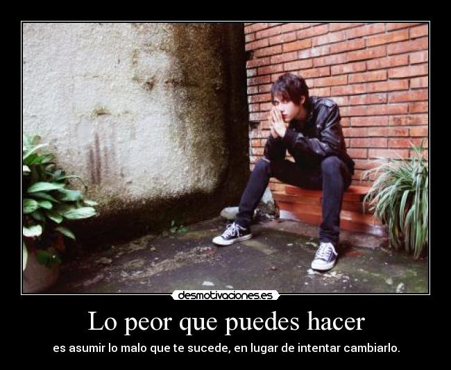 Lo peor que puedes hacer - es asumir lo malo que te sucede, en lugar de intentar cambiarlo.