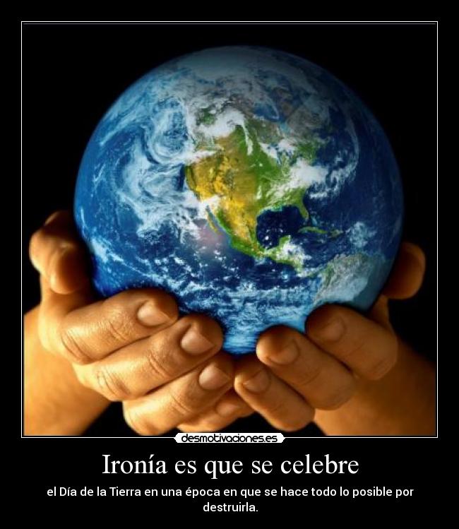 Ironía es que se celebre - el Día de la Tierra en una época en que se hace todo lo posible por destruirla.