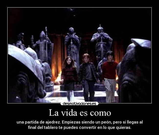 La vida es como - una partida de ajedrez. Empiezas siendo un peón, pero si llegas al
final del tablero te puedes convertir en lo que quieras.