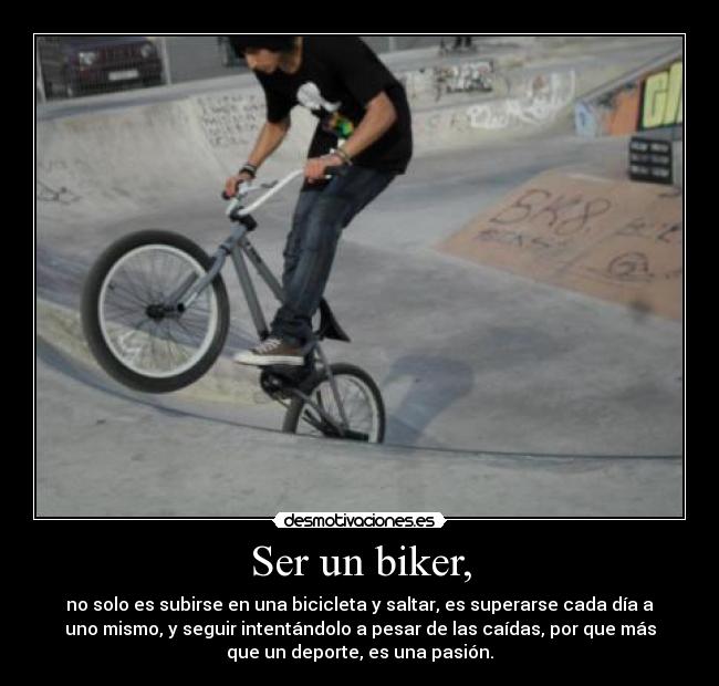 Ser un biker, - no solo es subirse en una bicicleta y saltar, es superarse cada día a
uno mismo, y seguir intentándolo a pesar de las caídas, por que más
que un deporte, es una pasión.